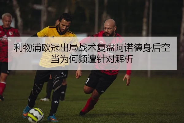 利物浦欧冠出局战术复盘阿诺德身后空当为何频遭针对解析