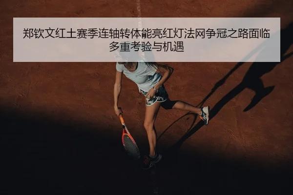 郑钦文红土赛季连轴转体能亮红灯法网争冠之路面临多重考验与机遇